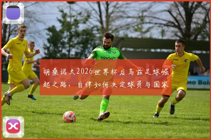 胡桑诺夫2026世界杯后乌兹足球崛起之路,自律如何决定球员与国家队未来前景