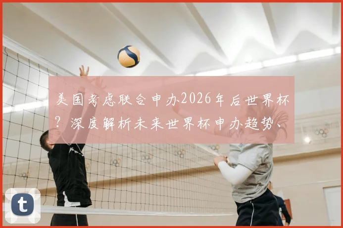 美国考虑联合申办2026年后世界杯？深度解析未来世界杯申办趋势、流程与潜在竞争者