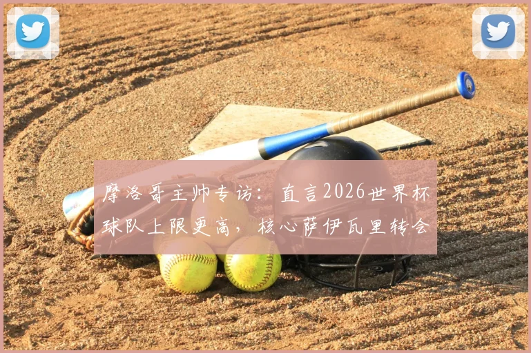 摩洛哥主帅专访:直言2026世界杯球队上限更高,核心萨伊瓦里转会期心态平稳,详解非洲劲旅未来规划