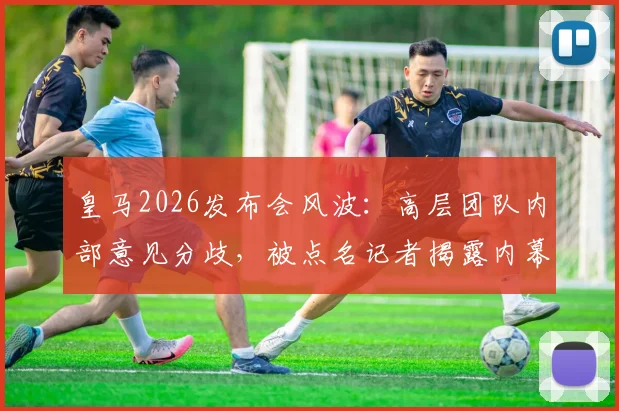 皇马2026发布会风波:高层团队内部意见分歧,被点名记者揭露内幕细节