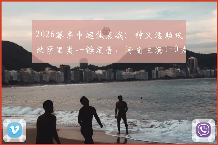 2026赛季中超焦点战:钟义浩助攻纳萨里奥一锤定音,河南主场1-0力克深圳新鹏城全记录