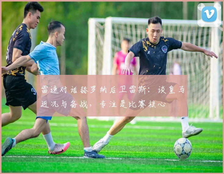 雷速对话赫罗纳后卫雷斯:谈皇马近况与备战,专注是比赛核心