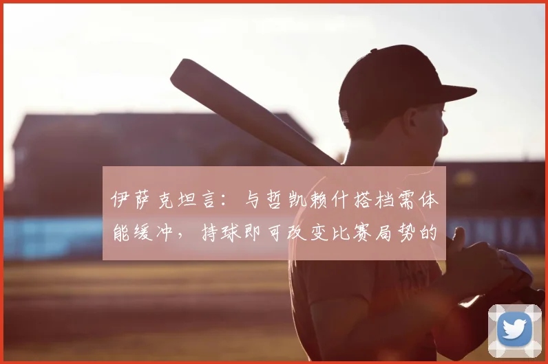 伊萨克坦言：与哲凯赖什搭档需体能缓冲，持球即可改变比赛局势的关键原因