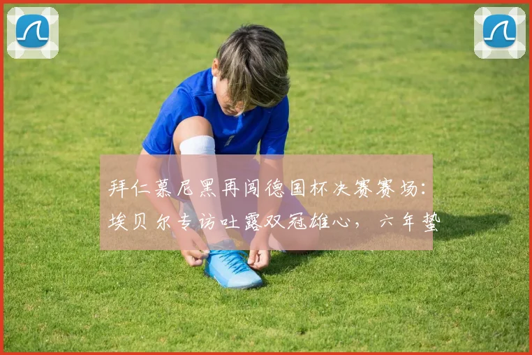 拜仁慕尼黑再闯德国杯决赛赛场：埃贝尔专访吐露双冠雄心，六年蛰伏后2026终极一战全解析