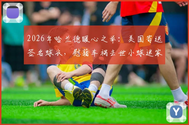 2026年哈兰德暖心之举：美国寄送签名球衣，慰藉车祸去世小球迷家人，展现足球巨星温情一面