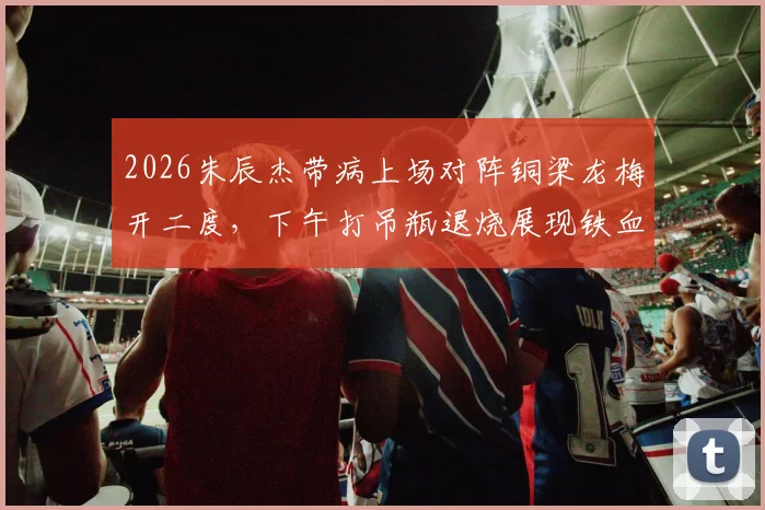 2026朱辰杰带病上场对阵铜梁龙梅开二度，下午打吊瓶退烧展现铁血精神，附进球视频解读
