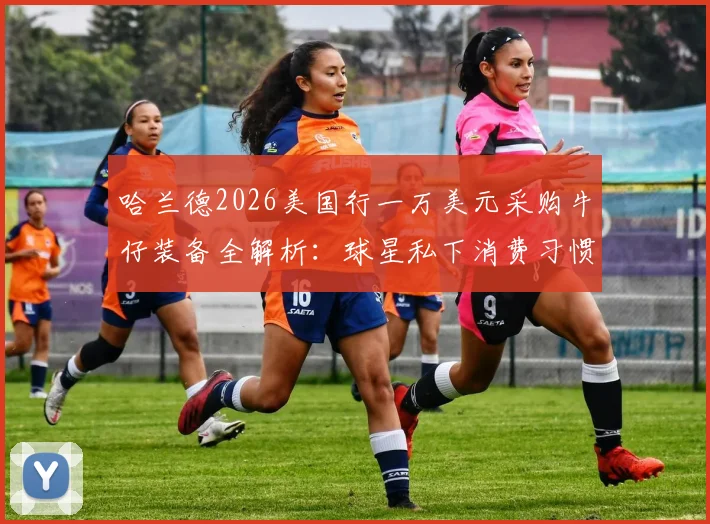 哈兰德2026美国行一万美元采购牛仔装备全解析:球星私下消费习惯与独特穿搭风格引热议